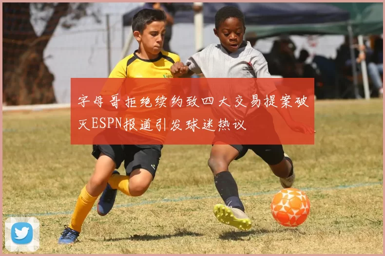 字母哥拒绝续约致四大交易提案破灭ESPN报道引发球迷热议
