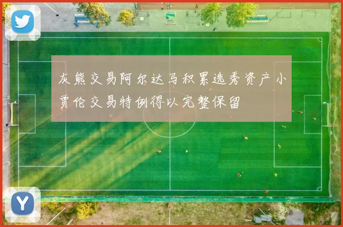 灰熊交易阿尔达马积累选秀资产小贾伦交易特例得以完整保留