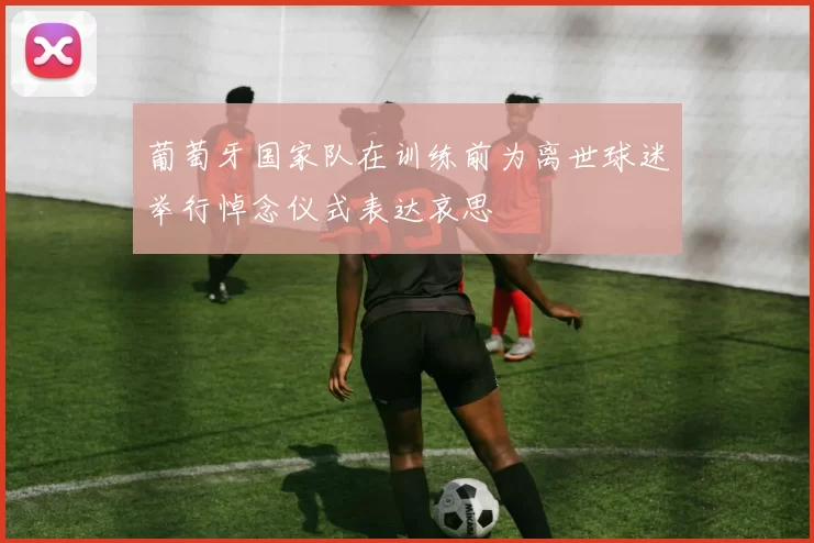 葡萄牙国家队在训练前为离世球迷举行悼念仪式表达哀思