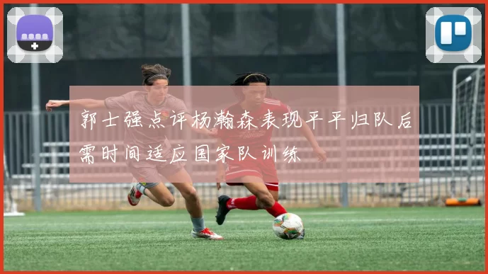 郭士强点评杨瀚森表现平平归队后需时间适应国家队训练