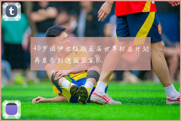 40岁诺伊尔征战五届世界杯后计划再度告别德国国家队