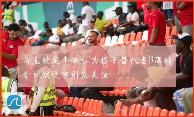 马竞锁定李刚仁为格子替代者B席转会计划受阻引发关注