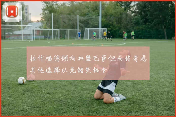 拉什福德倾向加盟巴萨但或将考虑其他选择以免错失机会