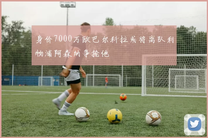 身价7000万欧巴尔科拉或将离队利物浦阿森纳争抢他