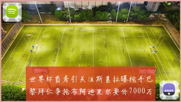 世界杯首秀引关注斯基拉曝枪手巴黎拜仁争抢布阿迪里尔要价7000万欧元
