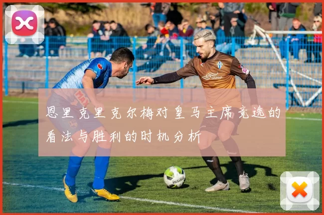 恩里克里克尔梅对皇马主席竞选的看法与胜利的时机分析